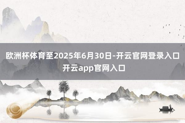 欧洲杯体育至2025年6月30日-开云官网登录入口 开云ap