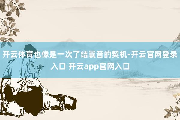 开云体育也像是一次了结曩昔的契机-开云官网登录入口 开云ap