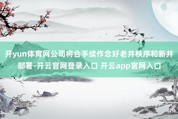 开yun体育网公司将合手续作念好老井秩序和新井部署-开云官网