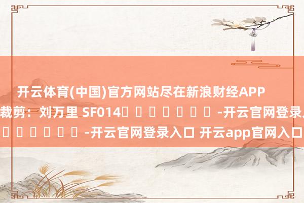 开云体育(中国)官方网站尽在新浪财经APP 遭殃裁剪:刘万里 SF014 -开云官网登录入口 开云app官网入口