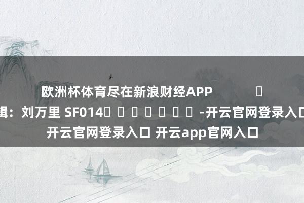 欧洲杯体育尽在新浪财经APP            						连累剪辑：刘万里 SF014							-开云官网登录入口 开云app官网入口
