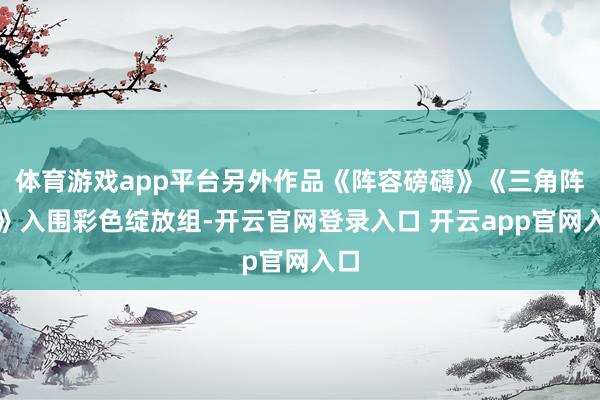 体育游戏app平台另外作品《阵容磅礴》《三角阵容》入围彩色绽放组-开云官网登录入口 开云app官网入口