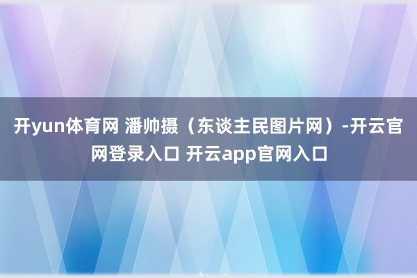 开yun体育网 潘帅摄（东谈主民图片网）-开云官网登录入口 开云app官网入口