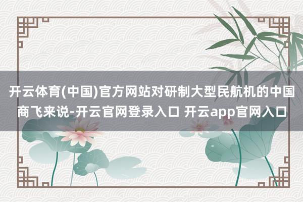 开云体育(中国)官方网站对研制大型民航机的中国商飞来说-开云官网登录入口 开云app官网入口
