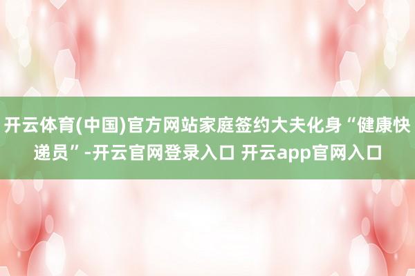 开云体育(中国)官方网站家庭签约大夫化身“健康快递员”-开云官网登录入口 开云app官网入口