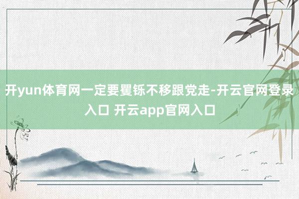 开yun体育网一定要矍铄不移跟党走-开云官网登录入口 开云a