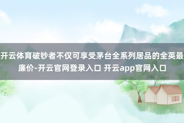 开云体育破钞者不仅可享受茅台全系列居品的全英最廉价-开云官网登录入口 开云app官网入口