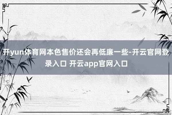 开yun体育网本色售价还会再低廉一些-开云官网登录入口 开云app官网入口