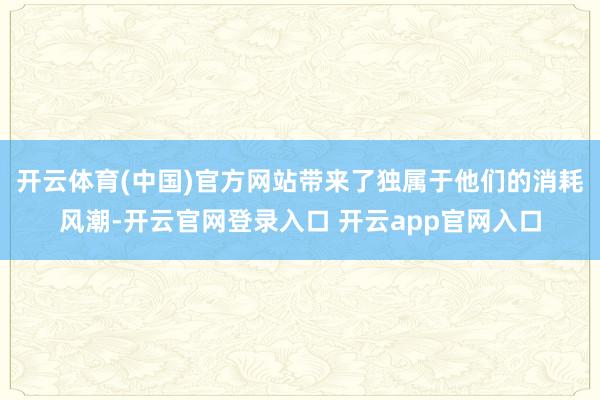开云体育(中国)官方网站带来了独属于他们的消耗风潮-开云官网登录入口 开云app官网入口