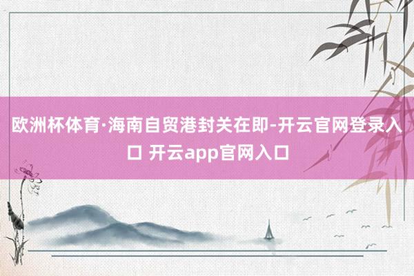 欧洲杯体育　　·海南自贸港封关在即-开云官网登录入口 开云app官网入口