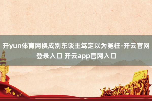 开yun体育网换成别东谈主笃定以为冤枉-开云官网登录入口 开