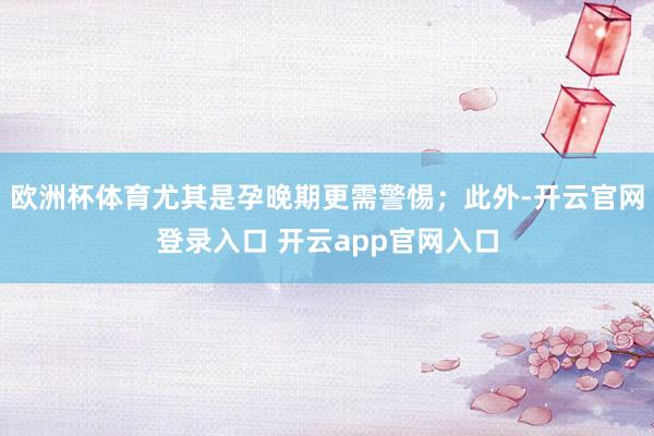 欧洲杯体育尤其是孕晚期更需警惕；此外-开云官网登录入口 开云
