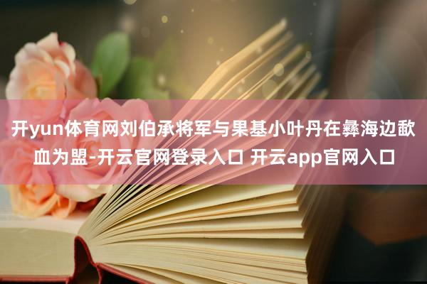 开yun体育网刘伯承将军与果基小叶丹在彝海边歃血为盟-开云官