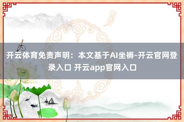 开云体育　　免责声明：本文基于AI坐褥-开云官网登录入口 开