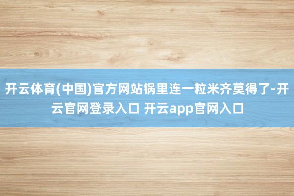 开云体育(中国)官方网站锅里连一粒米齐莫得了-开云官网登录入口 开云app官网入口