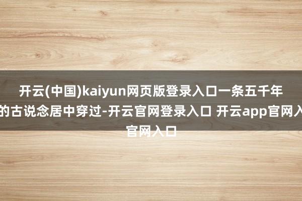 开云(中国)kaiyun网页版登录入口一条五千年前的古说念居中穿过-开云官网登录入口 开云app官网入口