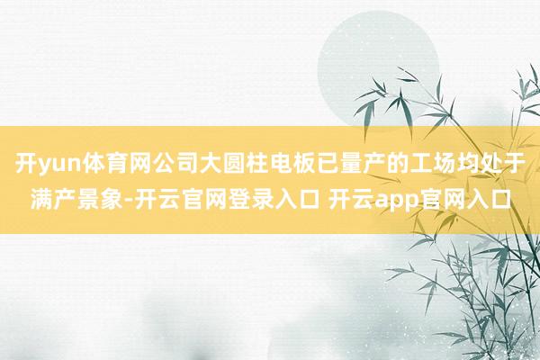 开yun体育网公司大圆柱电板已量产的工场均处于满产景象-开云
