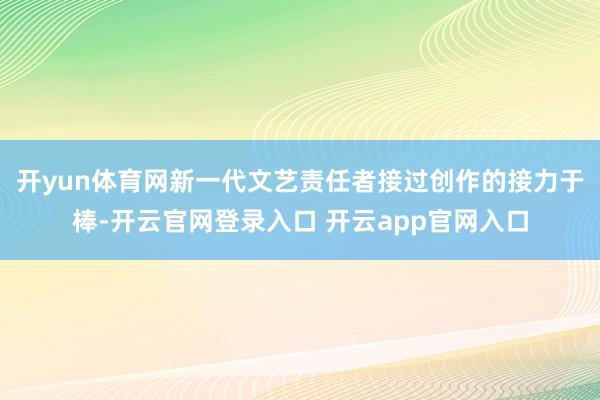 开yun体育网新一代文艺责任者接过创作的接力于棒-开云官网登录入口 开云app官网入口