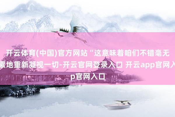开云体育(中国)官方网站“这意味着咱们不错毫无连累地重新凝视