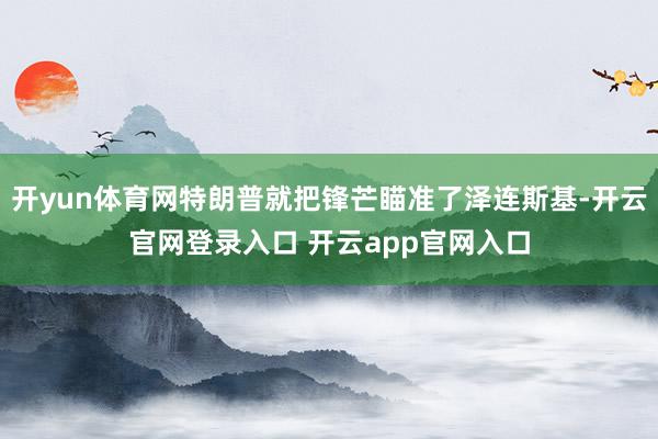 开yun体育网特朗普就把锋芒瞄准了泽连斯基-开云官网登录入口